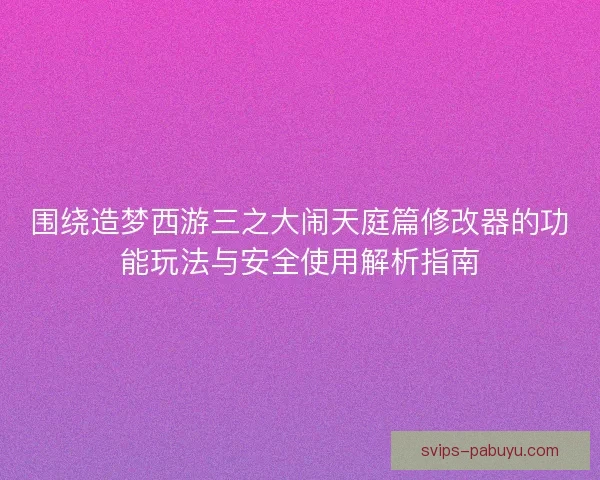 围绕造梦西游三之大闹天庭篇修改器的功能玩法与安全使用解析指南